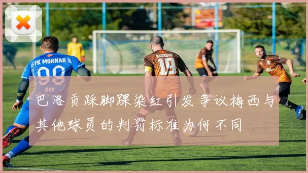 巴洛贡踩脚踝染红引发争议梅西与其他球员的判罚标准为何不同
