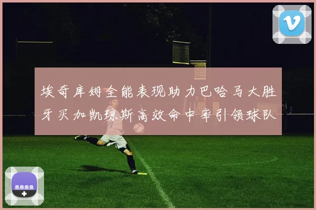 埃奇库姆全能表现助力巴哈马大胜牙买加凯琼斯高效命中率引领球队胜利