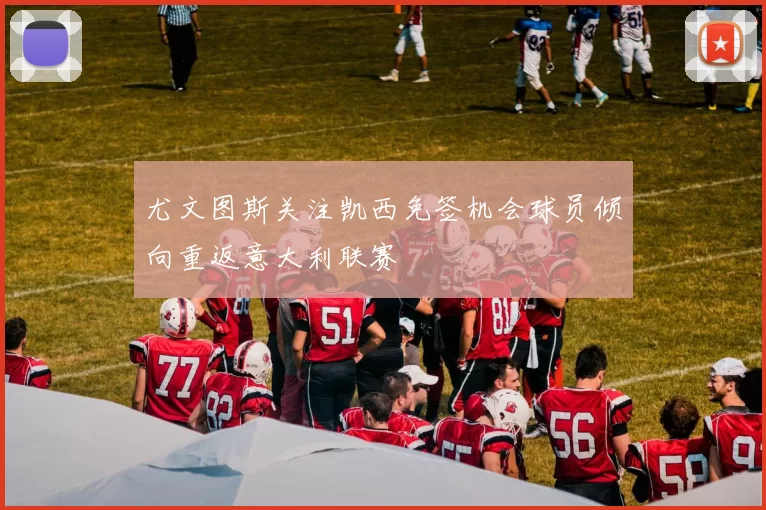 尤文图斯关注凯西免签机会球员倾向重返意大利联赛