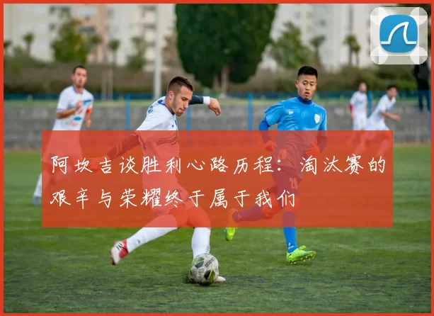 阿坎吉谈胜利心路历程：淘汰赛的艰辛与荣耀终于属于我们