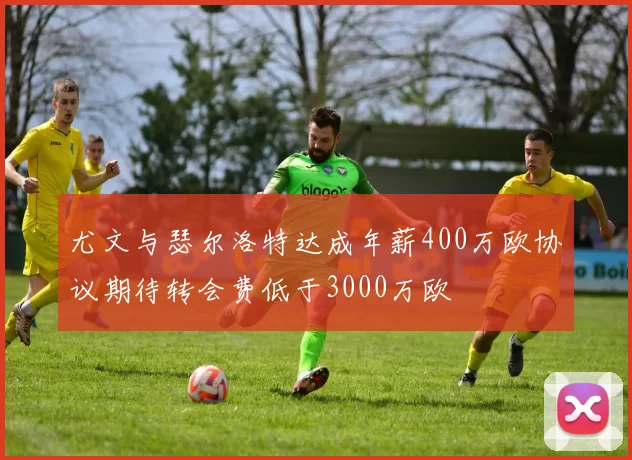 尤文与瑟尔洛特达成年薪400万欧协议期待转会费低于3000万欧
