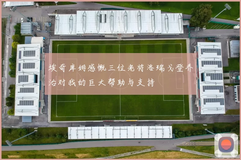 埃奇库姆感慨三位老将洛瑞戈登乔治对我的巨大帮助与支持