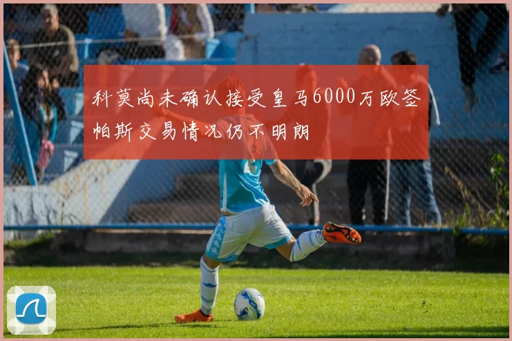科莫尚未确认接受皇马6000万欧签帕斯交易情况仍不明朗